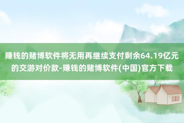 赚钱的赌博软件将无用再继续支付剩余64.19亿元的交游对价款-赚钱的赌博软件(中国)官方下载