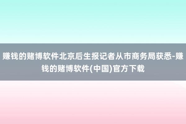 赚钱的赌博软件北京后生报记者从市商务局获悉-赚钱的赌博软件(中国)官方下载