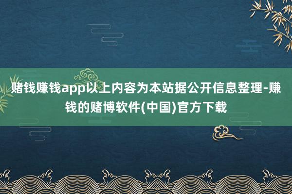 赌钱赚钱app以上内容为本站据公开信息整理-赚钱的赌博软件(中国)官方下载