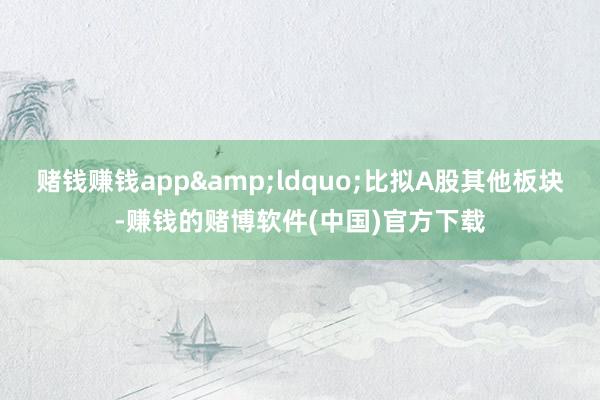 赌钱赚钱app&ldquo;比拟A股其他板块-赚钱的赌博软件(中国)官方下载