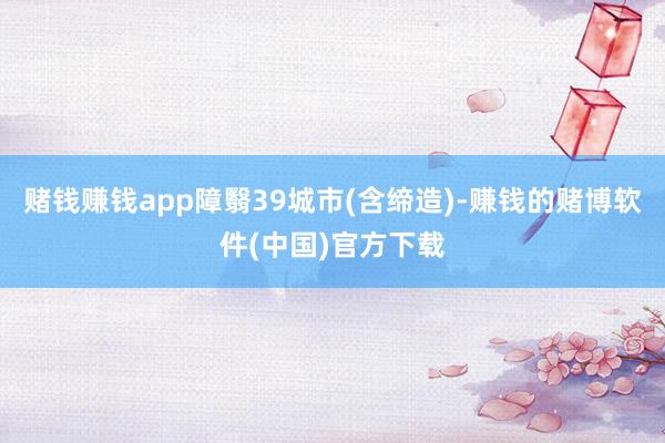 赌钱赚钱app障翳39城市(含缔造)-赚钱的赌博软件(中国)官方下载