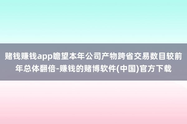 赌钱赚钱app瞻望本年公司产物跨省交易数目较前年总体翻倍-赚钱的赌博软件(中国)官方下载