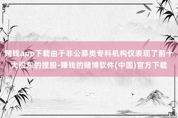 赌钱app下载由于非公募类专科机构仅表现了前十大股东的捏股-赚钱的赌博软件(中国)官方下载