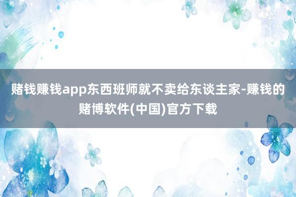 赌钱赚钱app东西班师就不卖给东谈主家-赚钱的赌博软件(中国)官方下载