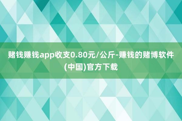 赌钱赚钱app收支0.80元/公斤-赚钱的赌博软件(中国)官方下载