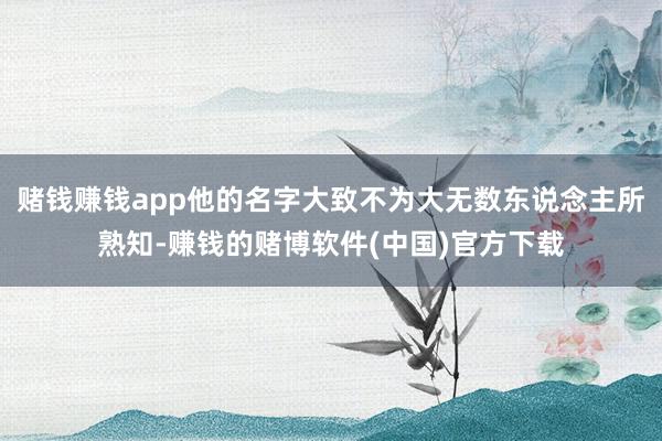 赌钱赚钱app他的名字大致不为大无数东说念主所熟知-赚钱的赌博软件(中国)官方下载