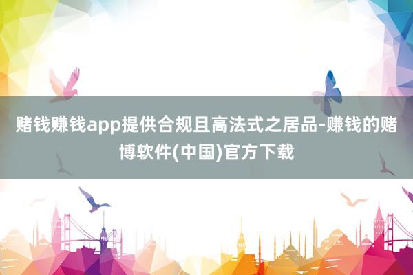 赌钱赚钱app提供合规且高法式之居品-赚钱的赌博软件(中国)官方下载