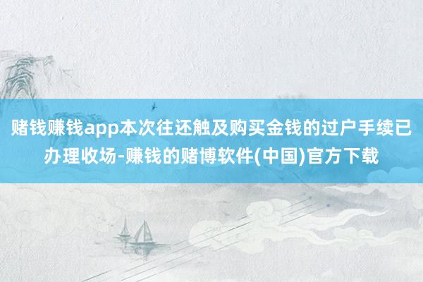 赌钱赚钱app本次往还触及购买金钱的过户手续已办理收场-赚钱的赌博软件(中国)官方下载