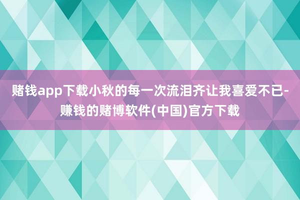 赌钱app下载小秋的每一次流泪齐让我喜爱不已-赚钱的赌博软件(中国)官方下载