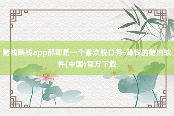 赌钱赚钱app那即是一个喜欢脱口秀-赚钱的赌博软件(中国)官方下载