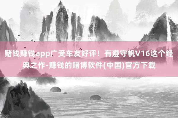 赌钱赚钱app广受车友好评！有遵守帆V16这个经典之作-赚钱的赌博软件(中国)官方下载