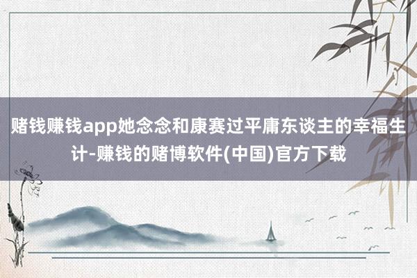 赌钱赚钱app她念念和康赛过平庸东谈主的幸福生计-赚钱的赌博软件(中国)官方下载