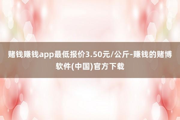 赌钱赚钱app最低报价3.50元/公斤-赚钱的赌博软件(中国)官方下载