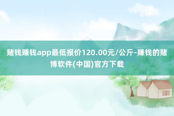 赌钱赚钱app最低报价120.00元/公斤-赚钱的赌博软件(中国)官方下载