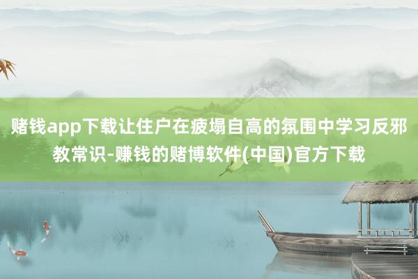 赌钱app下载让住户在疲塌自高的氛围中学习反邪教常识-赚钱的赌博软件(中国)官方下载