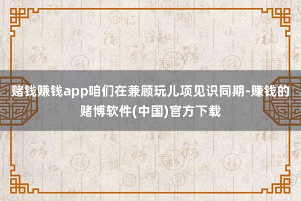 赌钱赚钱app咱们在兼顾玩儿项见识同期-赚钱的赌博软件(中国)官方下载