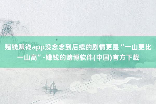 赌钱赚钱app没念念到后续的剧情更是“一山更比一山高”-赚钱的赌博软件(中国)官方下载