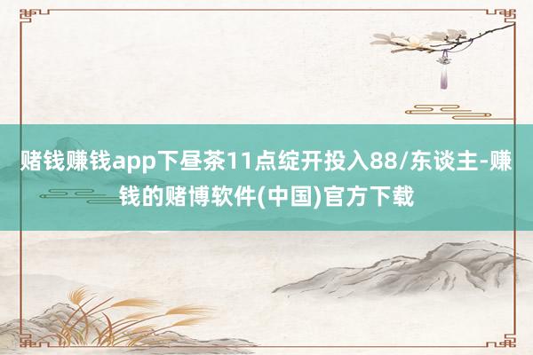 赌钱赚钱app下昼茶11点绽开投入88/东谈主-赚钱的赌博软件(中国)官方下载