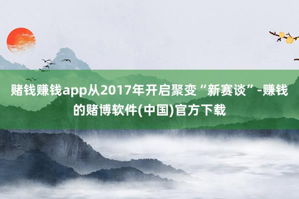 赌钱赚钱app从2017年开启聚变“新赛谈”-赚钱的赌博软件(中国)官方下载