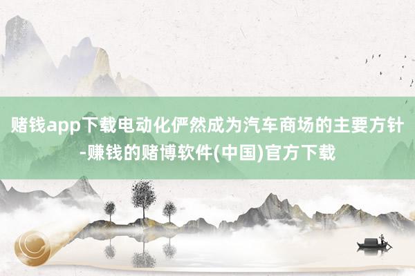 赌钱app下载电动化俨然成为汽车商场的主要方针-赚钱的赌博软件(中国)官方下载