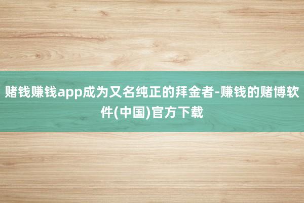 赌钱赚钱app成为又名纯正的拜金者-赚钱的赌博软件(中国)官方下载