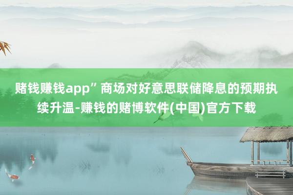 赌钱赚钱app”　　商场对好意思联储降息的预期执续升温-赚钱的赌博软件(中国)官方下载