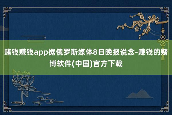 赌钱赚钱app据俄罗斯媒体8日晚报说念-赚钱的赌博软件(中国)官方下载