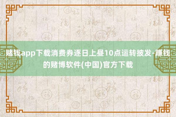 赌钱app下载消费券逐日上昼10点运转披发-赚钱的赌博软件(中国)官方下载