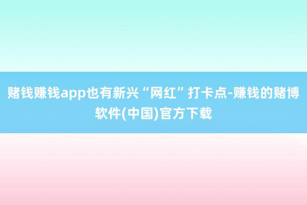 赌钱赚钱app也有新兴“网红”打卡点-赚钱的赌博软件(中国)官方下载