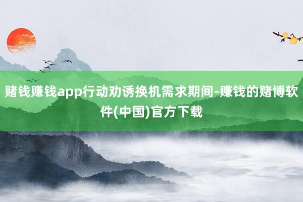 赌钱赚钱app行动劝诱换机需求期间-赚钱的赌博软件(中国)官方下载