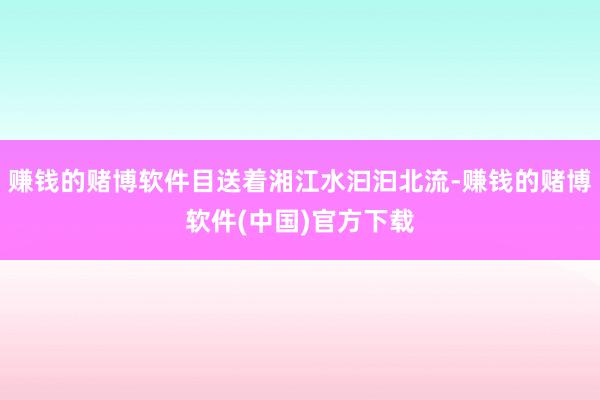 赚钱的赌博软件目送着湘江水汩汩北流-赚钱的赌博软件(中国)官方下载