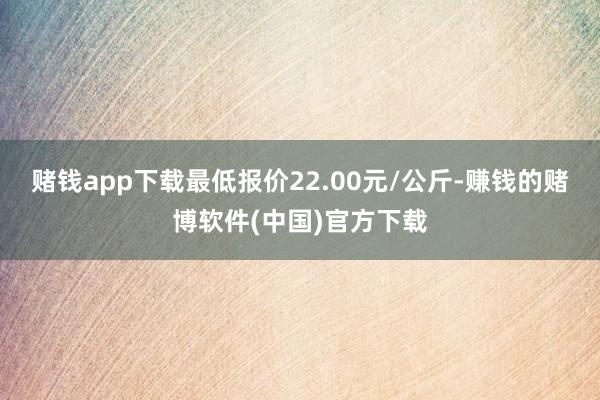 赌钱app下载最低报价22.00元/公斤-赚钱的赌博软件(中国)官方下载