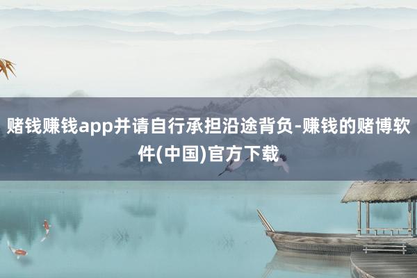 赌钱赚钱app并请自行承担沿途背负-赚钱的赌博软件(中国)官方下载