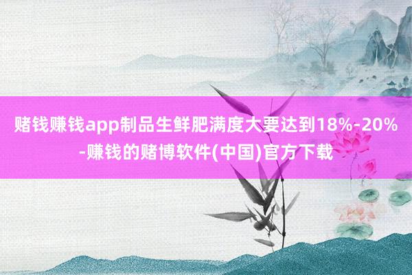 赌钱赚钱app制品生鲜肥满度大要达到18%-20%-赚钱的赌博软件(中国)官方下载