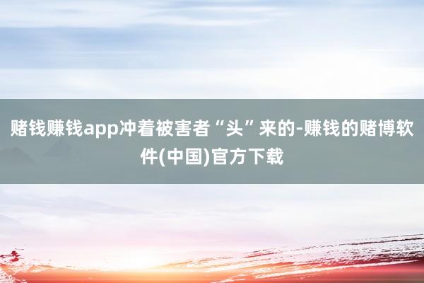 赌钱赚钱app冲着被害者“头”来的-赚钱的赌博软件(中国)官方下载