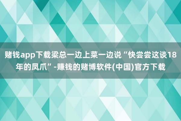 赌钱app下载梁总一边上菜一边说“快尝尝这谈18年的凤爪”-赚钱的赌博软件(中国)官方下载