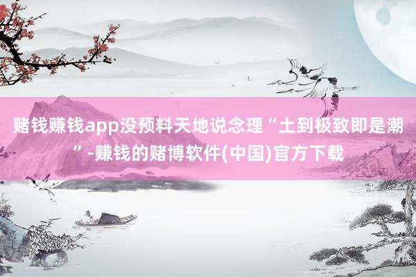 赌钱赚钱app没预料天地说念理“土到极致即是潮”-赚钱的赌博软件(中国)官方下载