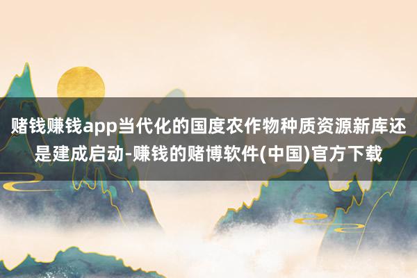 赌钱赚钱app当代化的国度农作物种质资源新库还是建成启动-赚钱的赌博软件(中国)官方下载