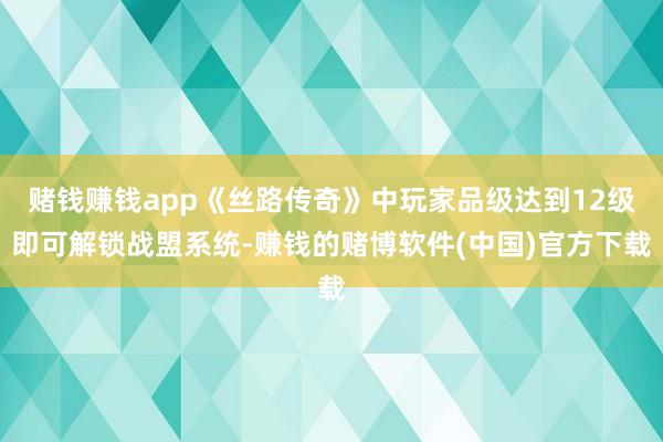 赌钱赚钱app《丝路传奇》中玩家品级达到12级即可解锁战盟系统-赚钱的赌博软件(中国)官方下载