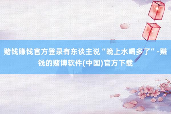 赌钱赚钱官方登录有东谈主说“晚上水喝多了”-赚钱的赌博软件(中国)官方下载